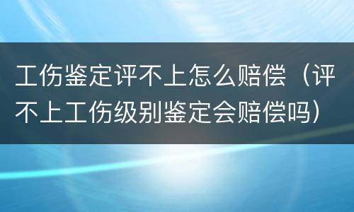 工伤鉴定评不上怎么赔偿（评不上工伤级别鉴定会赔偿吗）