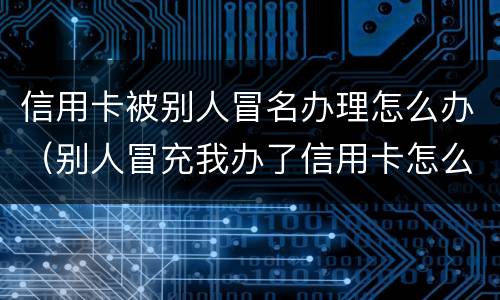 信用卡被别人冒名办理怎么办（别人冒充我办了信用卡怎么办）