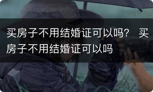 买房子不用结婚证可以吗？ 买房子不用结婚证可以吗