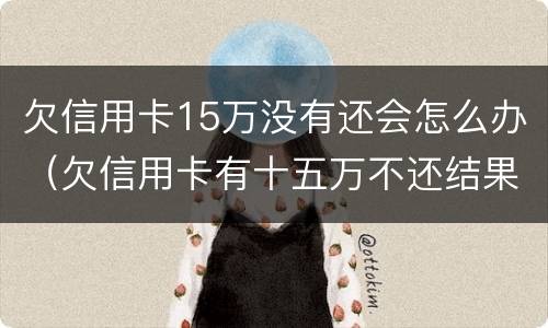 欠信用卡15万没有还会怎么办（欠信用卡有十五万不还结果会怎么样）