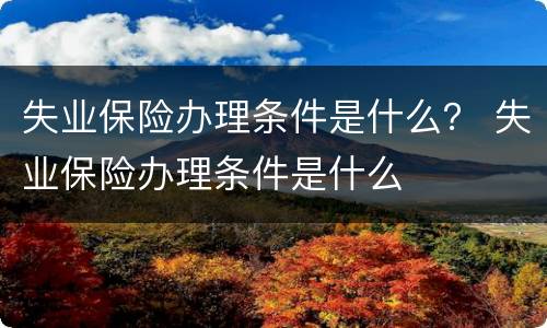 失业保险办理条件是什么？ 失业保险办理条件是什么