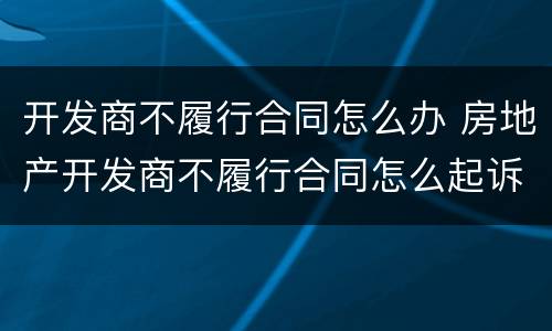 开发商不履行合同怎么办 房地产开发商不履行合同怎么起诉