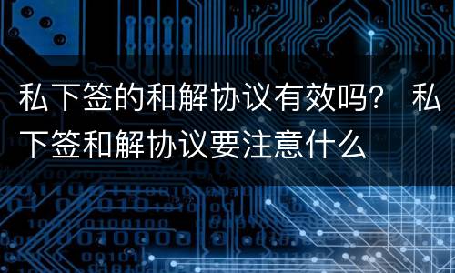 私下签的和解协议有效吗？ 私下签和解协议要注意什么