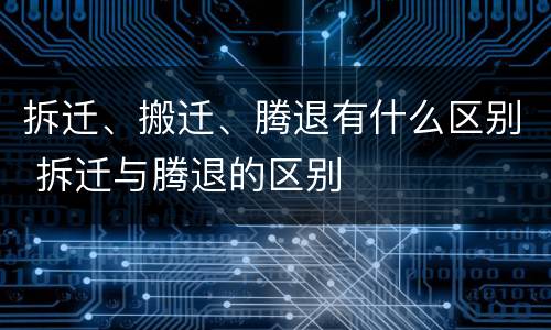 拆迁、搬迁、腾退有什么区别 拆迁与腾退的区别