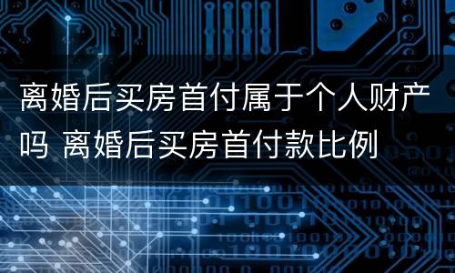 离婚后买房首付属于个人财产吗 离婚后买房首付款比例