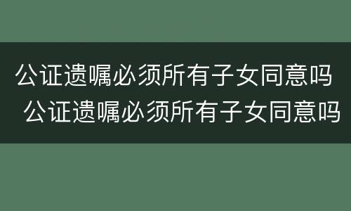 公证遗嘱必须所有子女同意吗 公证遗嘱必须所有子女同意吗
