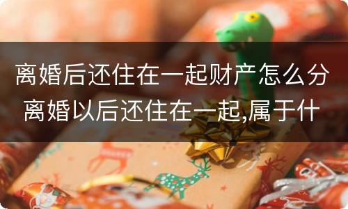 离婚后还住在一起财产怎么分 离婚以后还住在一起,属于什么