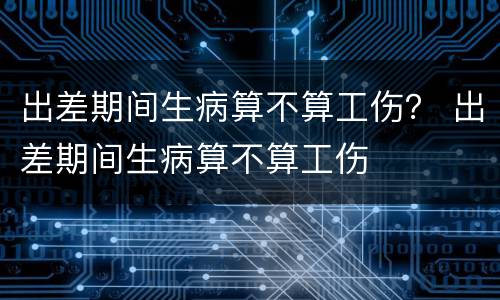 出差期间生病算不算工伤？ 出差期间生病算不算工伤