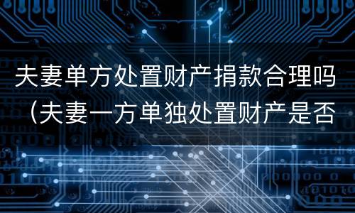 夫妻单方处置财产捐款合理吗（夫妻一方单独处置财产是否有效?）