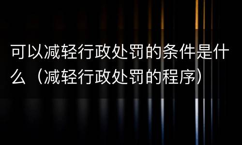 可以减轻行政处罚的条件是什么（减轻行政处罚的程序）