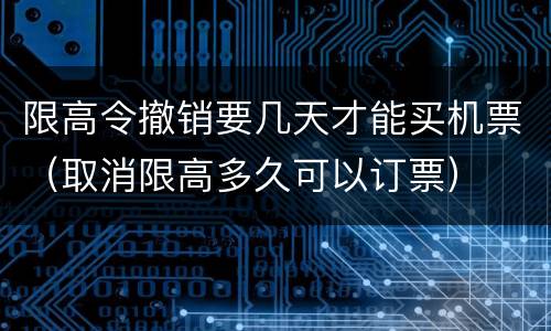 限高令撤销要几天才能买机票（取消限高多久可以订票）