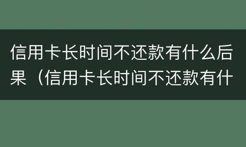 信用卡长时间不还款有什么后果（信用卡长时间不还款有什么后果吗）