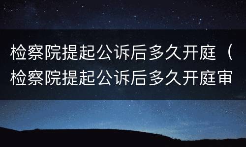 检察院提起公诉后多久开庭（检察院提起公诉后多久开庭审理）