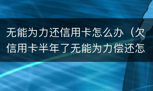 无能为力还信用卡怎么办（欠信用卡半年了无能为力偿还怎么办）