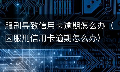 服刑导致信用卡逾期怎么办（因服刑信用卡逾期怎么办）