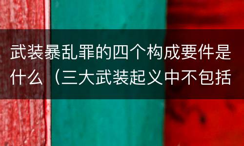 武装暴乱罪的四个构成要件是什么（三大武装起义中不包括的是什么）
