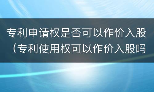 专利申请权是否可以作价入股（专利使用权可以作价入股吗）