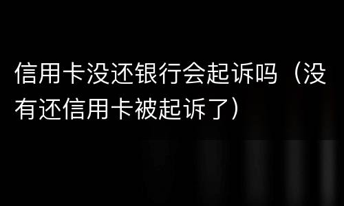 信用卡没还银行会起诉吗（没有还信用卡被起诉了）