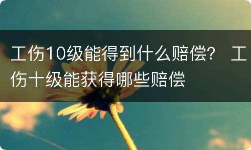 工伤10级能得到什么赔偿？ 工伤十级能获得哪些赔偿