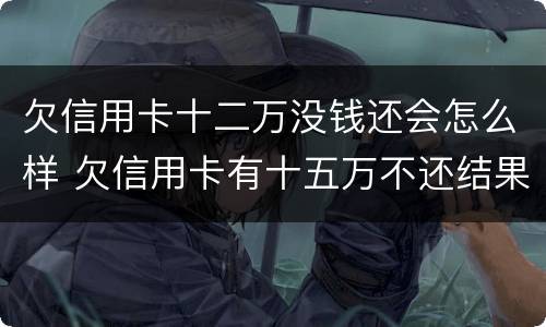 欠信用卡十二万没钱还会怎么样 欠信用卡有十五万不还结果会怎么样