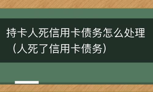 持卡人死信用卡债务怎么处理（人死了信用卡债务）