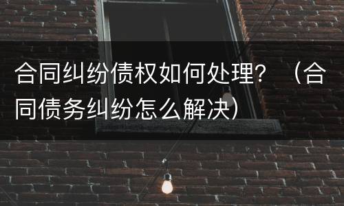 合同纠纷债权如何处理？（合同债务纠纷怎么解决）