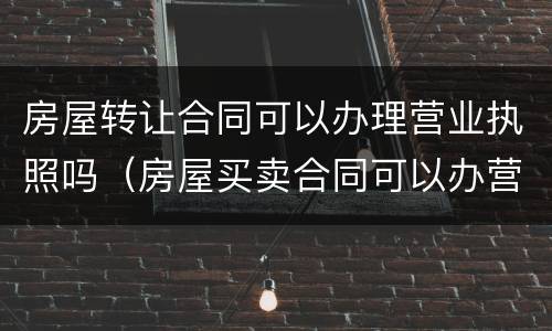 房屋转让合同可以办理营业执照吗（房屋买卖合同可以办营业执照）