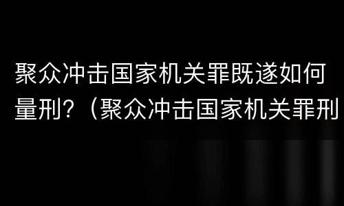 聚众冲击国家机关罪既遂如何量刑?（聚众冲击国家机关罪刑事拘留八十二条规定）