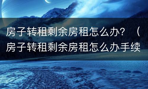 房子转租剩余房租怎么办？（房子转租剩余房租怎么办手续）