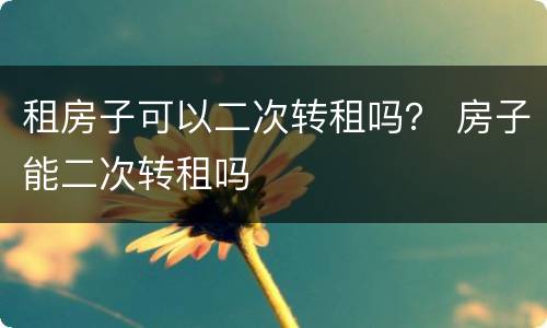 租房子可以二次转租吗？ 房子能二次转租吗