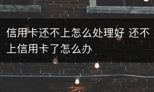 信用卡还不上怎么处理好 还不上信用卡了怎么办