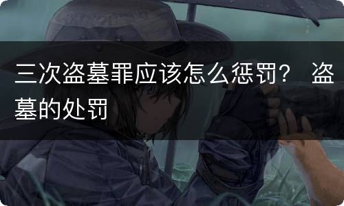 三次盗墓罪应该怎么惩罚？ 盗墓的处罚