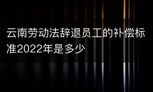 云南劳动法辞退员工的补偿标准2022年是多少