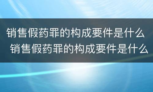 销售假药罪的构成要件是什么 销售假药罪的构成要件是什么意思