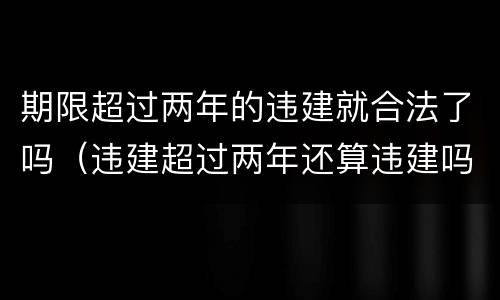 期限超过两年的违建就合法了吗（违建超过两年还算违建吗）