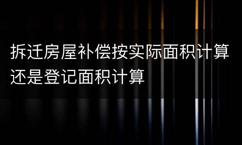 拆迁房屋补偿按实际面积计算还是登记面积计算