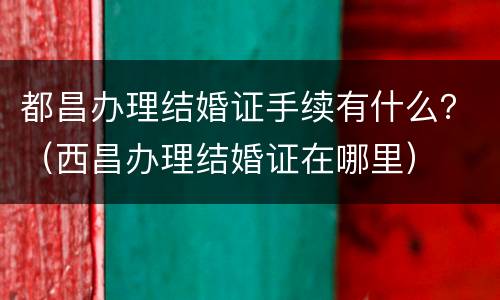 都昌办理结婚证手续有什么？（西昌办理结婚证在哪里）