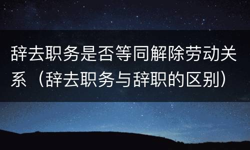 辞去职务是否等同解除劳动关系（辞去职务与辞职的区别）