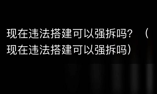 现在违法搭建可以强拆吗？（现在违法搭建可以强拆吗）