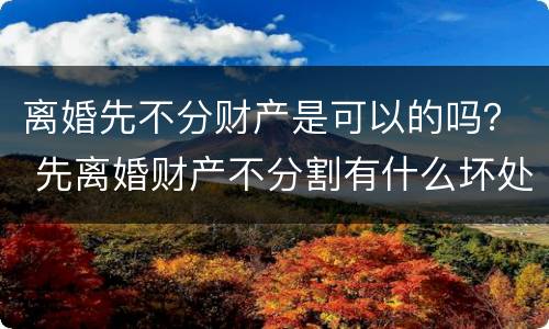 离婚先不分财产是可以的吗？ 先离婚财产不分割有什么坏处