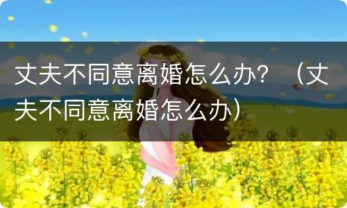 丈夫不同意离婚怎么办？（丈夫不同意离婚怎么办）