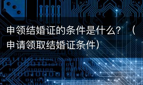 申领结婚证的条件是什么？（申请领取结婚证条件）
