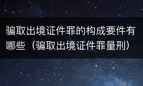 骗取出境证件罪的构成要件有哪些（骗取出境证件罪量刑）