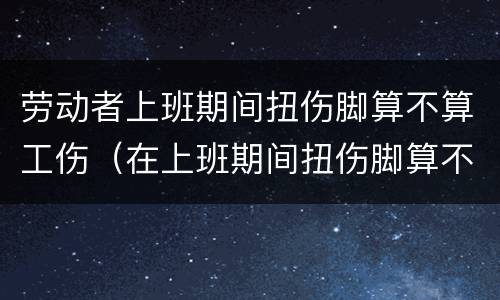 劳动者上班期间扭伤脚算不算工伤（在上班期间扭伤脚算不算工伤）