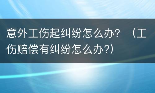 意外工伤起纠纷怎么办？（工伤赔偿有纠纷怎么办?）