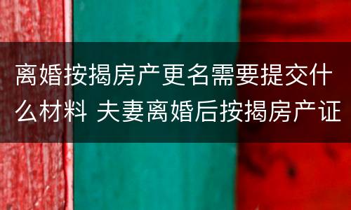 离婚按揭房产更名需要提交什么材料 夫妻离婚后按揭房产证更名