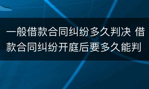 一般借款合同纠纷多久判决 借款合同纠纷开庭后要多久能判决