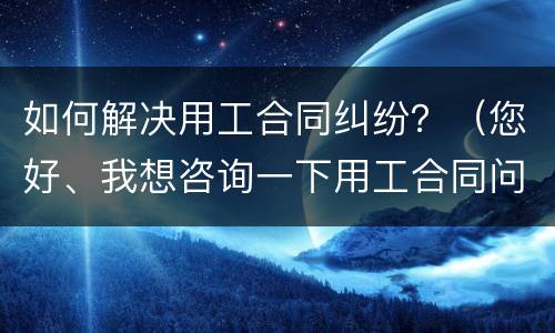 如何解决用工合同纠纷？（您好、我想咨询一下用工合同问题）