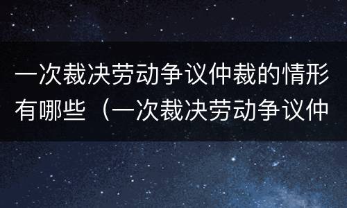 一次裁决劳动争议仲裁的情形有哪些（一次裁决劳动争议仲裁的情形有哪些呢）