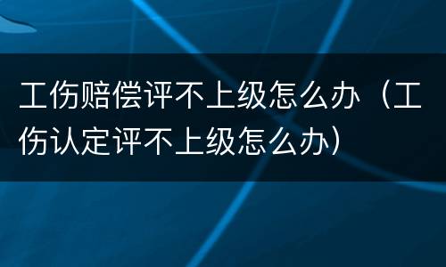 工伤赔偿评不上级怎么办（工伤认定评不上级怎么办）